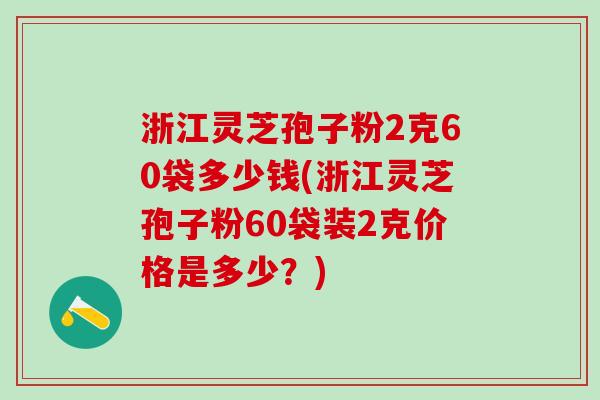 浙江灵芝孢子粉2克60袋多少钱(浙江灵芝孢子粉60袋装2克价格是多少？)