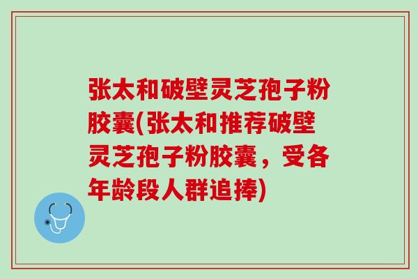 张太和破壁灵芝孢子粉胶囊(张太和推荐破壁灵芝孢子粉胶囊，受各年龄段人群追捧)