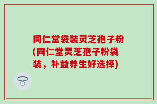 同仁堂袋装灵芝孢子粉(同仁堂灵芝孢子粉袋装，补益养生好选择)