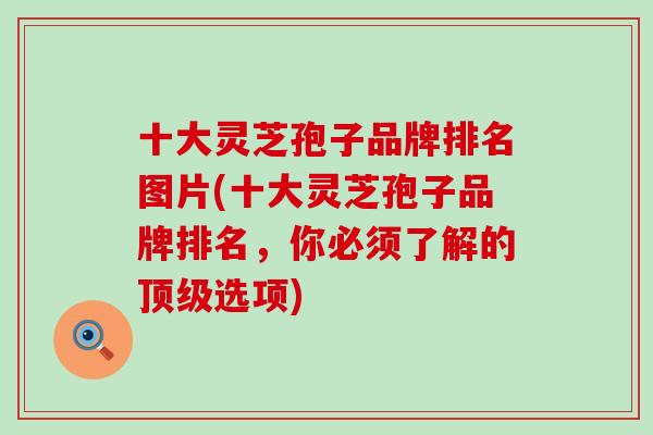 十大灵芝孢子品牌排名图片(十大灵芝孢子品牌排名，你必须了解的顶级选项)