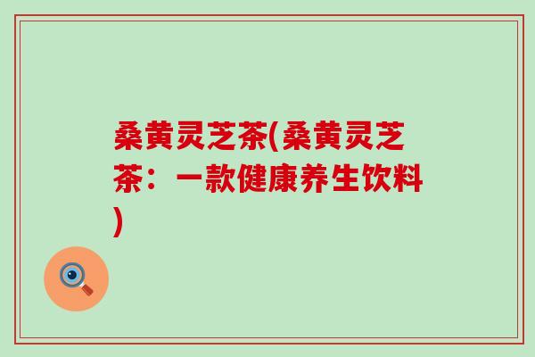 桑黄灵芝茶(桑黄灵芝茶：一款健康养生饮料)