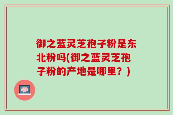 御之蓝灵芝孢子粉是东北粉吗(御之蓝灵芝孢子粉的产地是哪里？)