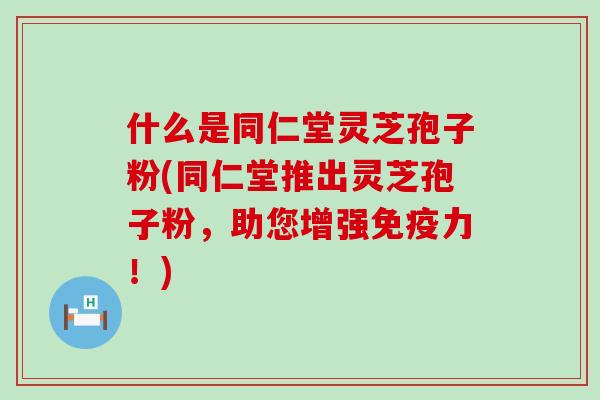 什么是同仁堂灵芝孢子粉(同仁堂推出灵芝孢子粉，助您增强免疫力！)