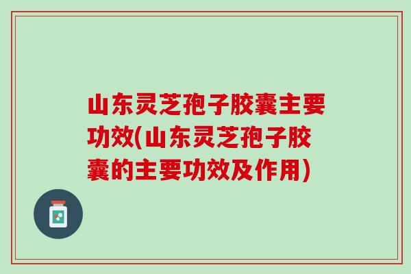 山东灵芝孢子胶囊主要功效(山东灵芝孢子胶囊的主要功效及作用)
