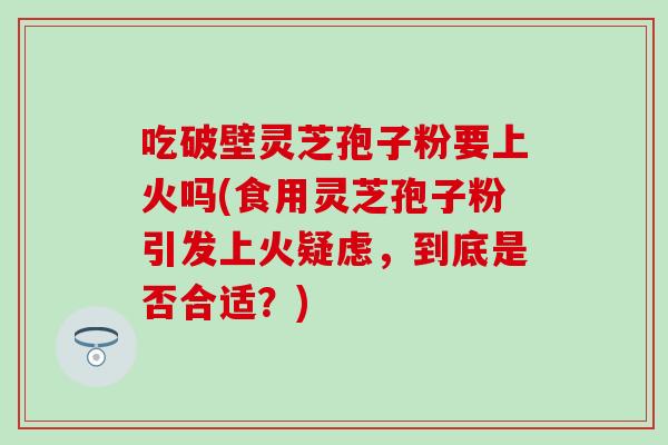 吃破壁灵芝孢子粉要上火吗(食用灵芝孢子粉引发上火疑虑，到底是否合适？)