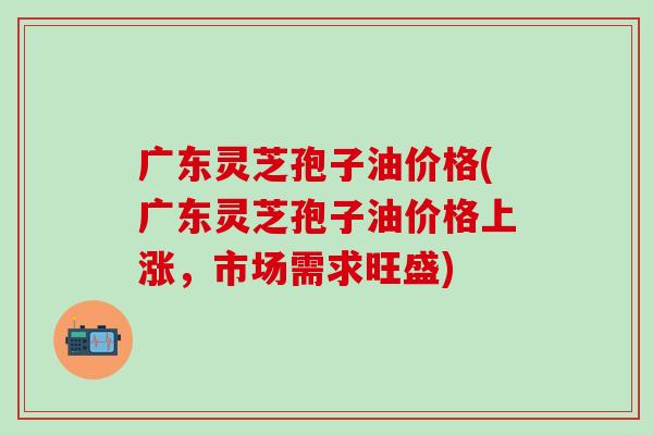 广东灵芝孢子油价格(广东灵芝孢子油价格上涨，市场需求旺盛)