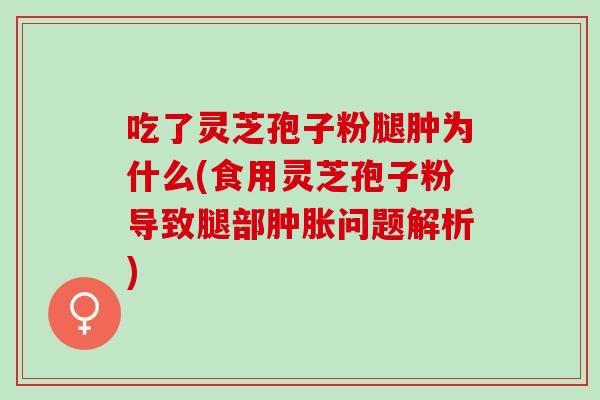 吃了灵芝孢子粉腿肿为什么(食用灵芝孢子粉导致腿部肿胀问题解析)
