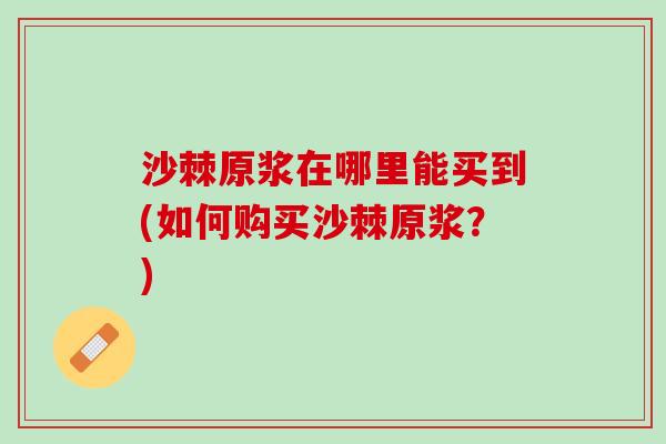 沙棘原浆在哪里能买到(如何购买沙棘原浆？)