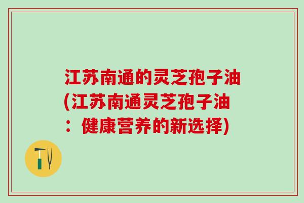 江苏南通的灵芝孢子油(江苏南通灵芝孢子油：健康营养的新选择)
