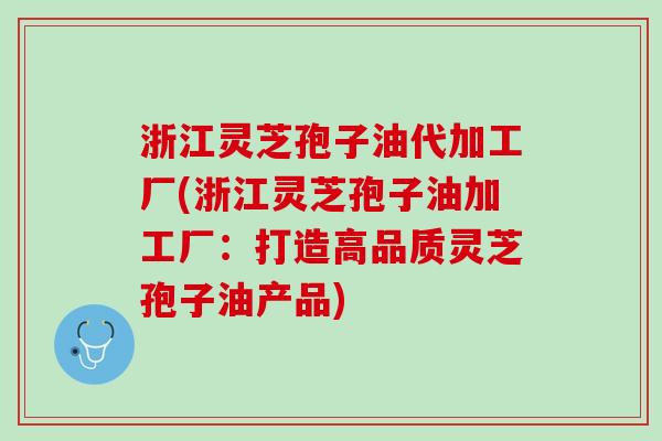 浙江灵芝孢子油代加工厂(浙江灵芝孢子油加工厂：打造高品质灵芝孢子油产品)
