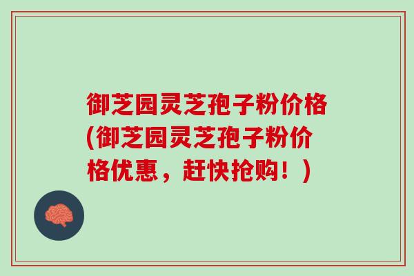御芝园灵芝孢子粉价格(御芝园灵芝孢子粉价格优惠，赶快抢购！)