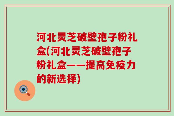 河北灵芝破壁孢子粉礼盒(河北灵芝破壁孢子粉礼盒——提高免疫力的新选择)