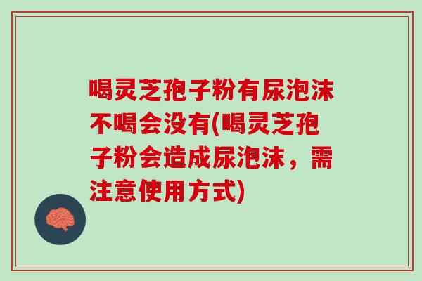 喝灵芝孢子粉有尿泡沫不喝会没有(喝灵芝孢子粉会造成尿泡沫，需注意使用方式)