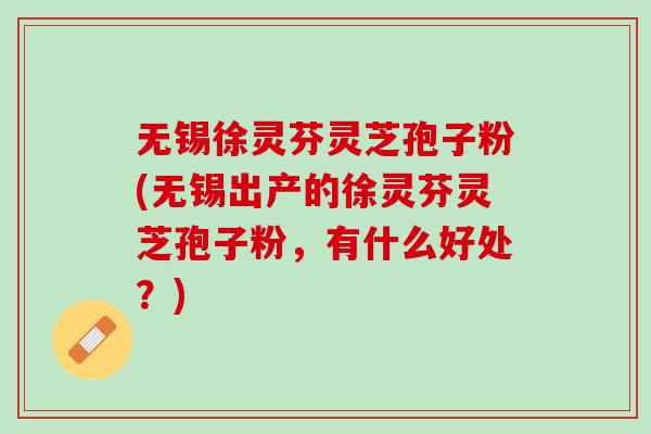 无锡徐灵芬灵芝孢子粉(无锡出产的徐灵芬灵芝孢子粉，有什么好处？)