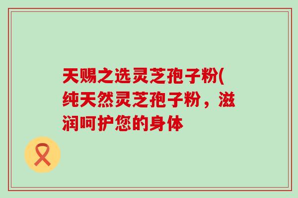 天赐之选灵芝孢子粉(纯天然灵芝孢子粉,滋润呵护您的身体 天赐之选灵芝孢子粉(纯天然灵芝孢子粉,滋润呵护您的身体