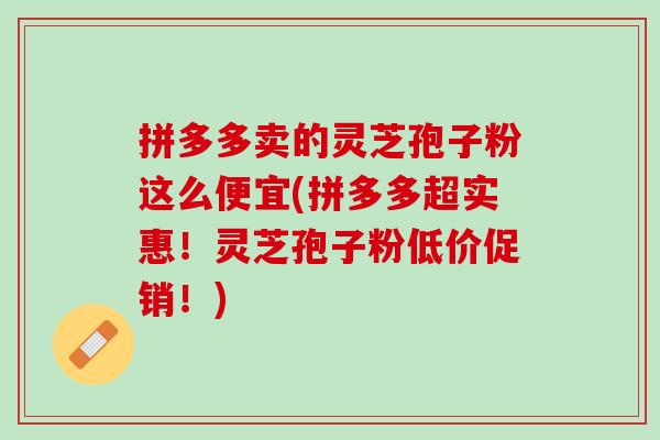 拼多多卖的灵芝孢子粉这么便宜(拼多多超实惠！灵芝孢子粉低价促销！)