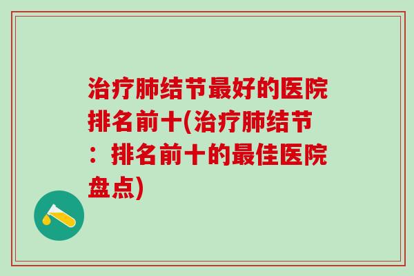 治疗肺结节最好的医院排名前十(治疗肺结节：排名前十的最佳医院盘点)