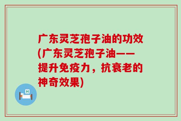 广东灵芝孢子油的功效(广东灵芝孢子油——提升免疫力，抗衰老的神奇效果)