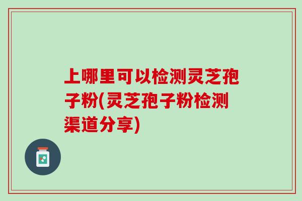 上哪里可以检测灵芝孢子粉(灵芝孢子粉检测渠道分享)