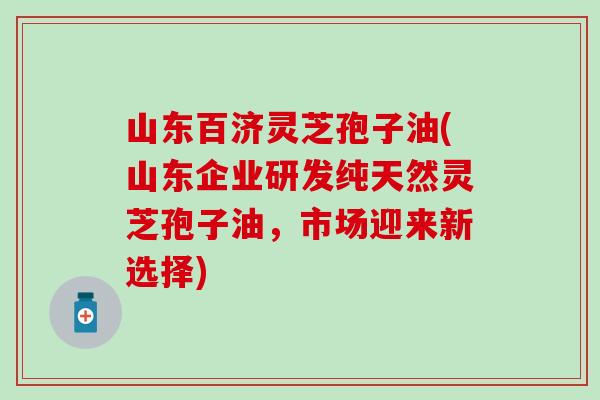 山东百济灵芝孢子油(山东企业研发纯天然灵芝孢子油，市场迎来新选择)