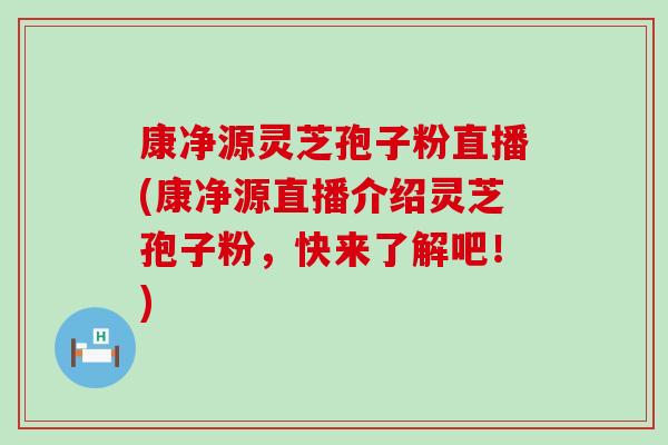 康净源灵芝孢子粉直播(康净源直播介绍灵芝孢子粉，快来了解吧！)