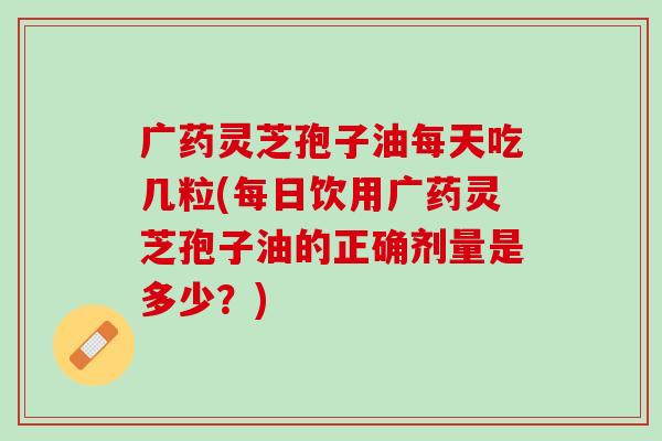 广药灵芝孢子油每天吃几粒(每日饮用广药灵芝孢子油的正确剂量是多少？)