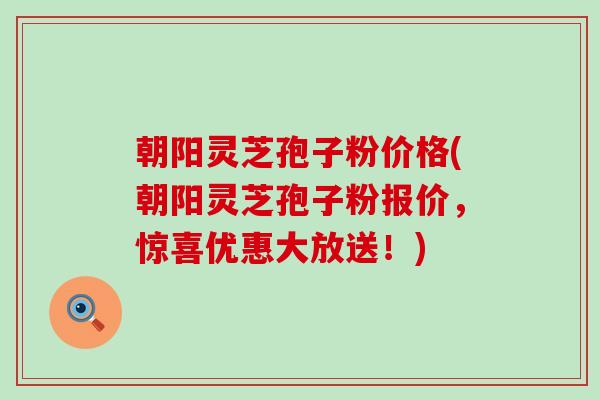 朝阳灵芝孢子粉价格(朝阳灵芝孢子粉报价，惊喜优惠大放送！)