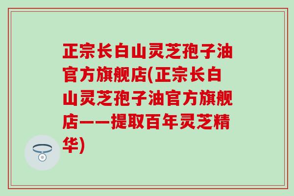 正宗长白山灵芝孢子油官方旗舰店(正宗长白山灵芝孢子油官方旗舰店——提取百年灵芝精华)
