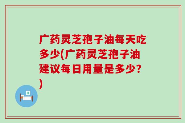 广药灵芝孢子油每天吃多少(广药灵芝孢子油建议每日用量是多少？)