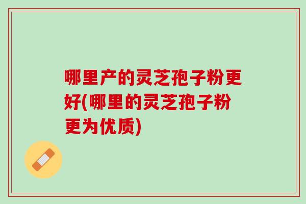 哪里产的灵芝孢子粉更好(哪里的灵芝孢子粉更为优质)