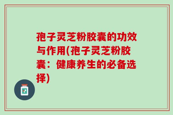 孢子灵芝粉胶囊的功效与作用(孢子灵芝粉胶囊：健康养生的必备选择)