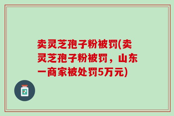 卖灵芝孢子粉被罚(卖灵芝孢子粉被罚，山东一商家被处罚5万元)