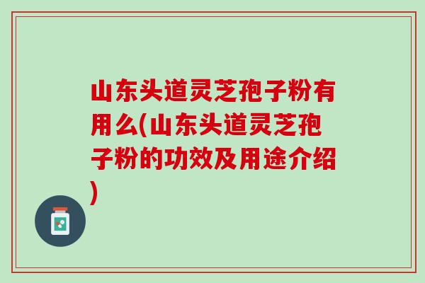 山东头道灵芝孢子粉有用么(山东头道灵芝孢子粉的功效及用途介绍)