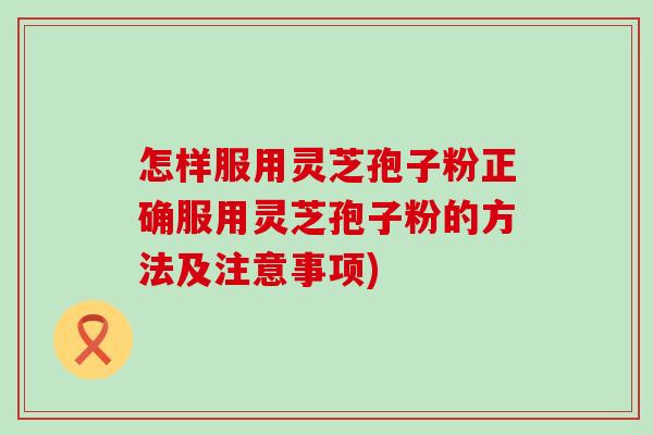 怎样服用灵芝孢子粉正确服用灵芝孢子粉的方法及注意事项)