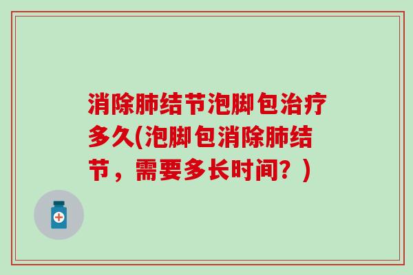 消除结节泡脚包多久(泡脚包消除结节,需要多长时间?) 消除结节泡脚包多久(泡脚包消除结节,需要多长时间?)