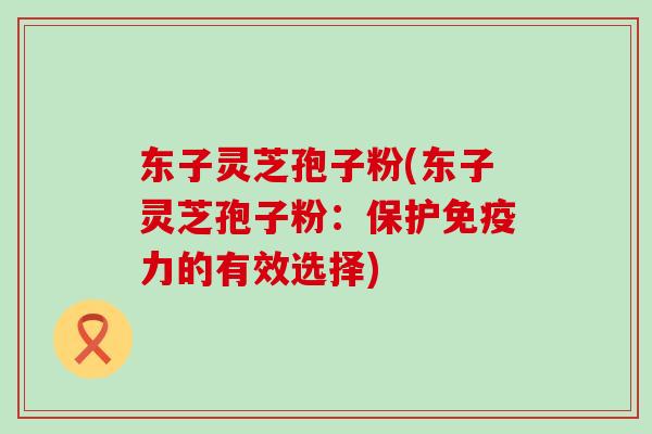 东子灵芝孢子粉(东子灵芝孢子粉：保护免疫力的有效选择)