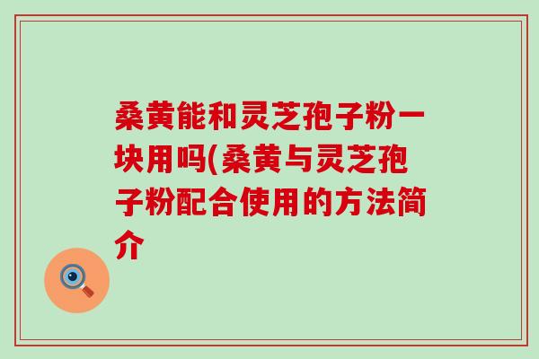 桑黄能和灵芝孢子粉一块用吗(桑黄与灵芝孢子粉配合使用的方法简介 桑黄能和灵芝孢子粉一块用吗(桑黄与灵芝孢子粉配合使用的方法简介