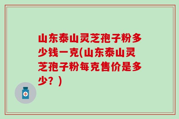 山东泰山灵芝孢子粉多少钱一克(山东泰山灵芝孢子粉每克售价是多少？)