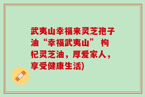 武夷山幸福来灵芝孢子油“幸福武夷山” 枸杞灵芝油，厚爱家人，享受健康生活)