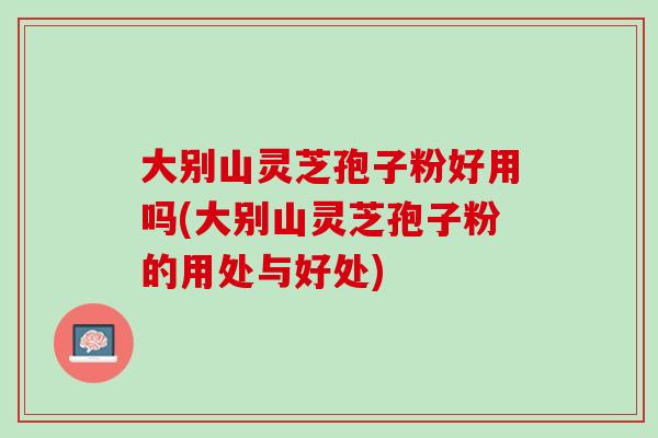 大别山灵芝孢子粉好用吗(大别山灵芝孢子粉的用处与好处)