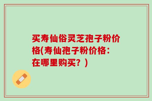 买寿仙俗灵芝孢子粉价格(寿仙孢子粉价格：在哪里购买？)