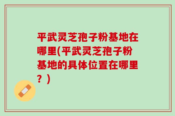 平武灵芝孢子粉基地在哪里(平武灵芝孢子粉基地的具体位置在哪里？)