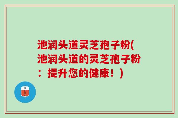 池润头道灵芝孢子粉(池润头道的灵芝孢子粉：提升您的健康！)