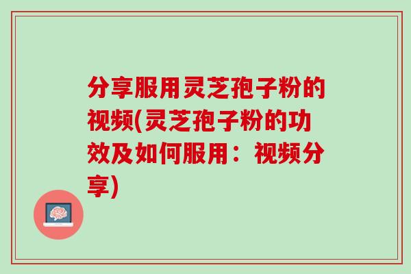 分享服用灵芝孢子粉的视频(灵芝孢子粉的功效及如何服用：视频分享)