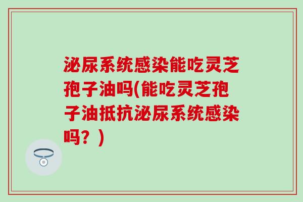 泌尿系统感染能吃灵芝孢子油吗(能吃灵芝孢子油抵抗泌尿系统感染吗？)