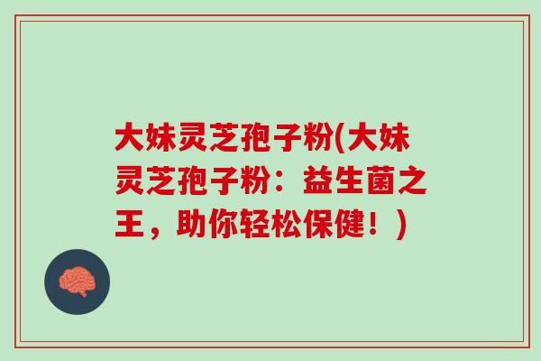 大妹灵芝孢子粉(大妹灵芝孢子粉：益生菌之王，助你轻松保健！)