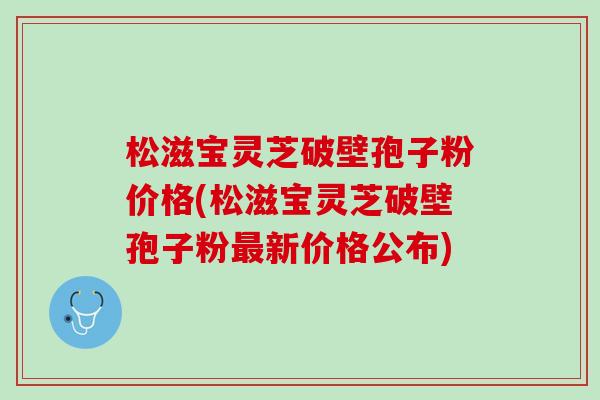 松滋宝灵芝破壁孢子粉价格(松滋宝灵芝破壁孢子粉最新价格公布)