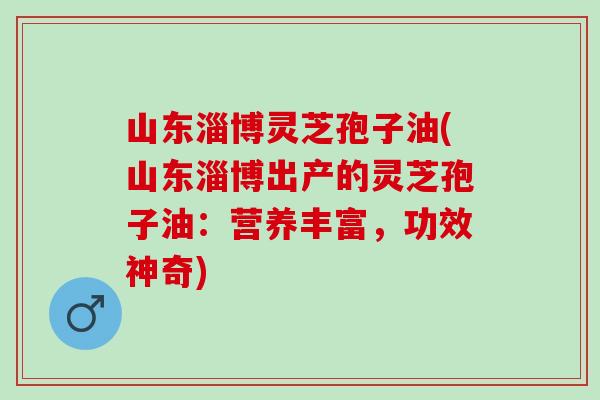 山东淄博灵芝孢子油(山东淄博出产的灵芝孢子油：营养丰富，功效神奇)
