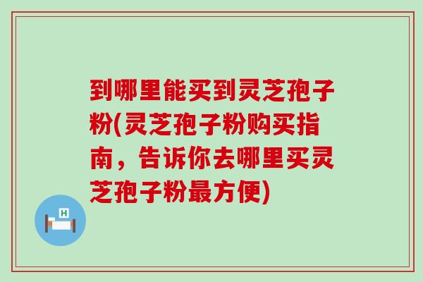 到哪里能买到灵芝孢子粉(灵芝孢子粉购买指南，告诉你去哪里买灵芝孢子粉最方便)