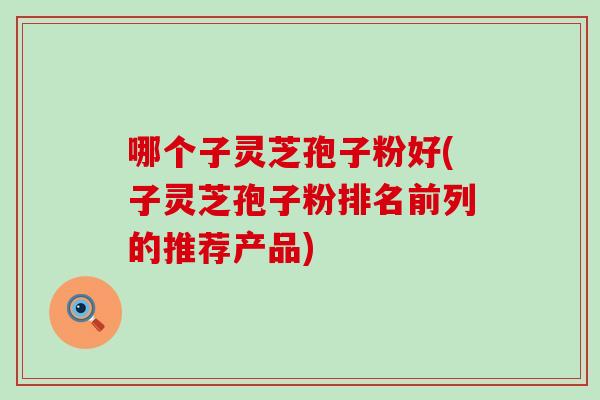 哪个子灵芝孢子粉好(子灵芝孢子粉排名前列的推荐产品)